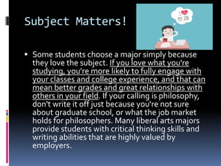 Subject Matters!
 Some students choose a major simply because
they love the subject. If you love what you're
studying, you're more likely to fully engage with
your classes and college experience, and that can
mean better grades and great relationships with
others in your field. If your calling is philosophy,
don't write it off just because you're not sure
about graduate school, or what the job market
holds for philosophers. Many liberal arts majors
provide students with critical thinking skills and
writing abilities that are highly valued by
employers.
 