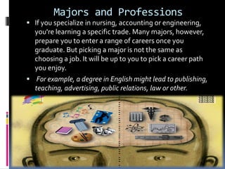 Majors and Professions
 If you specialize in nursing, accounting or engineering,
you're learning a specific trade. Many majors, however,
prepare you to enter a range of careers once you
graduate. But picking a major is not the same as
choosing a job. It will be up to you to pick a career path
you enjoy.
 For example, a degree in English might lead to publishing,
teaching, advertising, public relations, law or other.
 