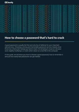 How to choose a password that’s hard to crack
A good password is usually the first and only line of defense for your important
web-services. Choosing a strong and memorable password can be a hassle since
those two criteria don’t always go hand in hand. It’s tempting to reuse an old pass-
word, slightly modifying it, or even write it down on a text-file in the computer.
In this guide, we will show you how to choose a good password, how to remember it
and just how easily bad passwords can get hacked.
 