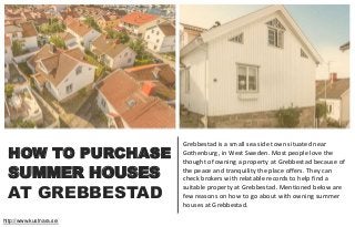 HOW TO PURCHASE
Grebbestad is a small sea side town situated near
Gothenburg, in West Sweden. Most people love the
thought of owning a property at Grebbestad because of
the peace and tranquility the place offers. They can
check brokers with relatable records to help find a
suitable property at Grebbestad. Mentioned below are
few reasons on how to go about with owning summer
houses at Grebbestad.
http://www.kustnara.se/
AT GREBBESTAD
SUMMER HOUSES
 