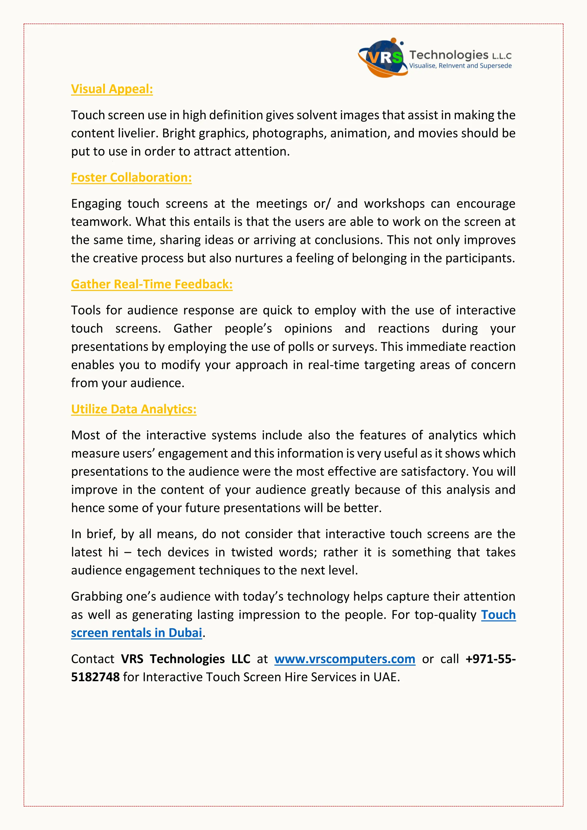 Visual Appeal:
Touch screen use in high definition gives solvent images that assist in making the
content livelier. Bright graphics, photographs, animation, and movies should be
put to use in order to attract attention.
Foster Collaboration:
Engaging touch screens at the meetings or/ and workshops can encourage
teamwork. What this entails is that the users are able to work on the screen at
the same time, sharing ideas or arriving at conclusions. This not only improves
the creative process but also nurtures a feeling of belonging in the participants.
Gather Real-Time Feedback:
Tools for audience response are quick to employ with the use of interactive
touch screens. Gather people’s opinions and reactions during your
presentations by employing the use of polls or surveys. This immediate reaction
enables you to modify your approach in real-time targeting areas of concern
from your audience.
Utilize Data Analytics:
Most of the interactive systems include also the features of analytics which
measure users’ engagement and this information is very useful as it shows which
presentations to the audience were the most effective are satisfactory. You will
improve in the content of your audience greatly because of this analysis and
hence some of your future presentations will be better.
In brief, by all means, do not consider that interactive touch screens are the
latest hi – tech devices in twisted words; rather it is something that takes
audience engagement techniques to the next level.
Grabbing one’s audience with today’s technology helps capture their attention
as well as generating lasting impression to the people. For top-quality Touch
screen rentals in Dubai.
Contact VRS Technologies LLC at www.vrscomputers.com or call +971-55-
5182748 for Interactive Touch Screen Hire Services in UAE.
 