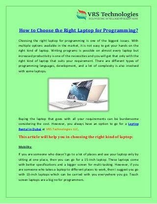 How to Choose the Right Laptop for Programming?
Choosing the right laptop for programming is one of the biggest issues. With
multiple options available in the market, it is not easy to get your hands on the
right kind of laptop. Writing programs is possible on almost every laptop but
increased productivity is one of the necessities and you will get that only with the
right kind of laptop that suits your requirement. There are different types of
programming languages, development, and a lot of complexity is also involved
with some laptops.
Buying the laptop that goes with all your requirements can be burdensome
considering the cost. However, you always have an option to go for a Laptop
Rental in Dubai at .VRS Technologies LLC
This article will help you in choosing the right kind of laptop:
Mobility:
If you are someone who doesn’t go to a lot of places and use your laptop only by
sitting at one place, then you can go for a 15-inch laptop. These laptops come
with better specifications and a bigger screen for multi-tasking. However, if you
are someone who takes a laptop to different places to work, then I suggest you go
with 13-inch laptops which can be carried with you everywhere you go. Touch
screen laptops are a big no for programmers.
 