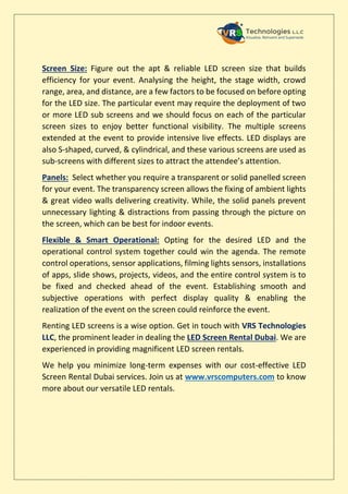 Screen Size: Figure out the apt & reliable LED screen size that builds
efficiency for your event. Analysing the height, the stage width, crowd
range, area, and distance, are a few factors to be focused on before opting
for the LED size. The particular event may require the deployment of two
or more LED sub screens and we should focus on each of the particular
screen sizes to enjoy better functional visibility. The multiple screens
extended at the event to provide intensive live effects. LED displays are
also S-shaped, curved, & cylindrical, and these various screens are used as
sub-screens with different sizes to attract the attendee’s attention.
Panels: Select whether you require a transparent or solid panelled screen
for your event. The transparency screen allows the fixing of ambient lights
& great video walls delivering creativity. While, the solid panels prevent
unnecessary lighting & distractions from passing through the picture on
the screen, which can be best for indoor events.
Flexible & Smart Operational: Opting for the desired LED and the
operational control system together could win the agenda. The remote
control operations, sensor applications, filming lights sensors, installations
of apps, slide shows, projects, videos, and the entire control system is to
be fixed and checked ahead of the event. Establishing smooth and
subjective operations with perfect display quality & enabling the
realization of the event on the screen could reinforce the event.
Renting LED screens is a wise option. Get in touch with VRS Technologies
LLC, the prominent leader in dealing the LED Screen Rental Dubai. We are
experienced in providing magnificent LED screen rentals.
We help you minimize long-term expenses with our cost-effective LED
Screen Rental Dubai services. Join us at www.vrscomputers.com to know
more about our versatile LED rentals.
 