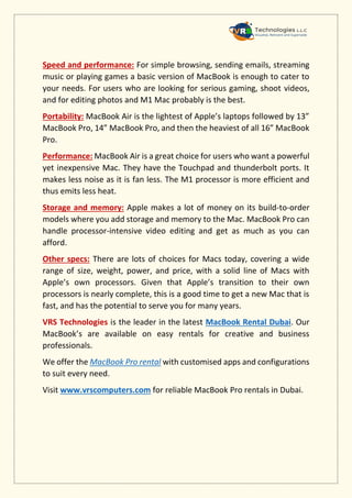 Speed and performance: For simple browsing, sending emails, streaming
music or playing games a basic version of MacBook is enough to cater to
your needs. For users who are looking for serious gaming, shoot videos,
and for editing photos and M1 Mac probably is the best.
Portability: MacBook Air is the lightest of Apple’s laptops followed by 13”
MacBook Pro, 14” MacBook Pro, and then the heaviest of all 16” MacBook
Pro.
Performance: MacBook Air is a great choice for users who want a powerful
yet inexpensive Mac. They have the Touchpad and thunderbolt ports. It
makes less noise as it is fan less. The M1 processor is more efficient and
thus emits less heat.
Storage and memory: Apple makes a lot of money on its build-to-order
models where you add storage and memory to the Mac. MacBook Pro can
handle processor-intensive video editing and get as much as you can
afford.
Other specs: There are lots of choices for Macs today, covering a wide
range of size, weight, power, and price, with a solid line of Macs with
Apple’s own processors. Given that Apple’s transition to their own
processors is nearly complete, this is a good time to get a new Mac that is
fast, and has the potential to serve you for many years.
VRS Technologies is the leader in the latest MacBook Rental Dubai. Our
MacBook’s are available on easy rentals for creative and business
professionals.
We offer the MacBook Pro rental with customised apps and configurations
to suit every need.
Visit www.vrscomputers.com for reliable MacBook Pro rentals in Dubai.
 