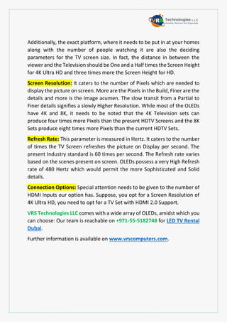 Additionally, the exact platform, where it needs to be put in at your homes
along with the number of people watching it are also the deciding
parameters for the TV screen size. In fact, the distance in between the
viewer and the Television should be One and a Half times the Screen Height
for 4K Ultra HD and three times more the Screen Height for HD.
Screen Resolution: It caters to the number of Pixels which are needed to
display the picture on screen. More are the Pixels in the Build, Finer are the
details and more is the Image acumen. The slow transit from a Partial to
Finer details signifies a slowly Higher Resolution. While most of the OLEDs
have 4K and 8K, it needs to be noted that the 4K Television sets can
produce four times more Pixels than the present HDTV Screens and the 8K
Sets produce eight times more Pixels than the current HDTV Sets.
Refresh Rate: This parameter is measured in Hertz. It caters to the number
of times the TV Screen refreshes the picture on Display per second. The
present Industry standard is 60 times per second. The Refresh rate varies
based on the scenes present on screen. OLEDs possess a very High Refresh
rate of 480 Hertz which would permit the more Sophisticated and Solid
details.
Connection Options: Special attention needs to be given to the number of
HDMI Inputs our option has. Suppose, you opt for a Screen Resolution of
4K Ultra HD, you need to opt for a TV Set with HDMI 2.0 Support.
VRS Technologies LLC comes with a wide array of OLEDs, amidst which you
can choose: Our team is reachable on +971-55-5182748 for LED TV Rental
Dubai.
Further information is available on www.vrscomputers.com.
 