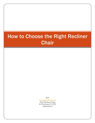How to Choose the Right Recliner Chair27/9/2010www.seatsandchairs.com4705 95th Street NorthSt. Petersburg, Fl. 337081·800·632·7657<br />How to Choose the Right Recliner Chair<br />Need help choosing the right recliner? It seems like they have been around forever, but recliners were introduced only in the late 1920s. Once introduced, the recliner's popularity took off at once as people discovered a new level of comfort. Today, with so many different recliners to choose from, you can have all the comfort you need in any look you want.<br />Recliners are popular for many reasons:<br />,[object Object]