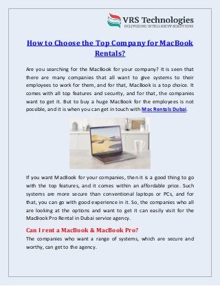 How to Choose the Top Company for MacBook
Rentals?
Are you searching for the MacBook for your company? It is seen that
there are many companies that all want to give systems to their
employees to work for them, and for that, MacBook is a top choice. It
comes with all top features and security, and for that, the companies
want to get it. But to buy a huge MacBook for the employees is not
possible, and it is when you can get in touch with Mac Rentals Dubai.
If you want MacBook for your companies, then it is a good thing to go
with the top features, and it comes within an affordable price. Such
systems are more secure than conventional laptops or PCs, and for
that, you can go with good experience in it. So, the companies who all
are looking at the options and want to get it can easily visit for the
MacBook Pro Rental in Dubai service agency.
Can I rent a MacBook & MacBook Pro?
The companies who want a range of systems, which are secure and
worthy, can get to the agency.
 