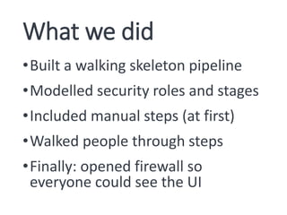 What we did
•Built a walking skeleton pipeline
•Modelled security roles and stages
•Included manual steps (at first)
•Walked people through steps
•Finally: opened firewall so
everyone could see the UI
 