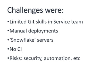 Challenges were:
•Limited Git skills in Service team
•Manual deployments
•‘Snowflake’ servers
•No CI
•Risks: security, automation, etc
 