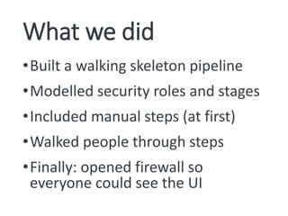 What we did
•Built a walking skeleton pipeline
•Modelled security roles and stages
•Included manual steps (at first)
•Walked people through steps
•Finally: opened firewall so
everyone could see the UI
 