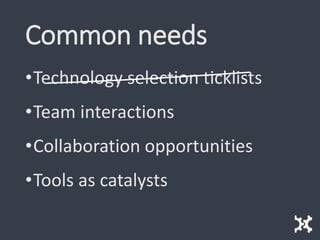 Common needs
•Technology selection ticklists
•Team interactions
•Collaboration opportunities
•Tools as catalysts
 