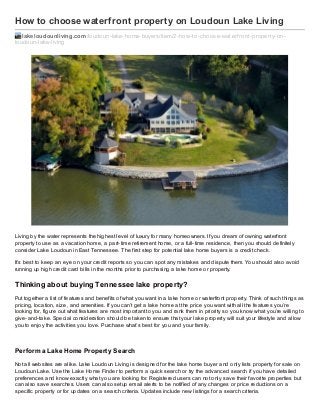 How to choose waterfront property on Loudoun Lake Living
lakeloudounliving.com /loudoun-lake-home-buyers/item/2-how-to-choose-waterf ront-property-onloudoun-lake-living

Living by the water represents the highest level of luxury for many homeowners. If you dream of owning waterfront
property to use as a vacation home, a part- time retirement home, or a full- time residence, then you should definitely
consider Lake Loudoun in East Tennessee. The first step for potential lake home buyers is a credit check.
It’s best to keep an eye on your credit reports so you can spot any mistakes and dispute them. You should also avoid
running up high credit card bills in the months prior to purchasing a lake home or property.

Thinking about buying Tennessee lake property?
Put together a list of features and benefits of what you want in a lake home or waterfront property. Think of such things as
pricing, location, siz e, and amenities. If you can’t get a lake home at the price you want with all the features you’re
looking for, figure out what features are most important to you and rank them in priority so you know what you’re willing to
give- and- take. Special consideration should be taken to ensure that your lake property will suit your lifestyle and allow
you to enjoy the activities you love. Purchase what’s best for you and your family.

Perf orm a Lake Home Propert y Search
Not all websites are alike. Lake Loudoun Living is designed for the lake home buyer and only lists property for sale on
Loudoun Lake. Use the Lake Home Finder to perform a quick search or try the advanced search if you have detailed
preferences and know exactly what you are looking for. Registered users can not only save their favorite properties but
can also save searches. Users can also setup email alerts to be notified of any changes or price reductions on a
specific property or for updates on a search criteria. Updates include new listings for a search criteria.

 
