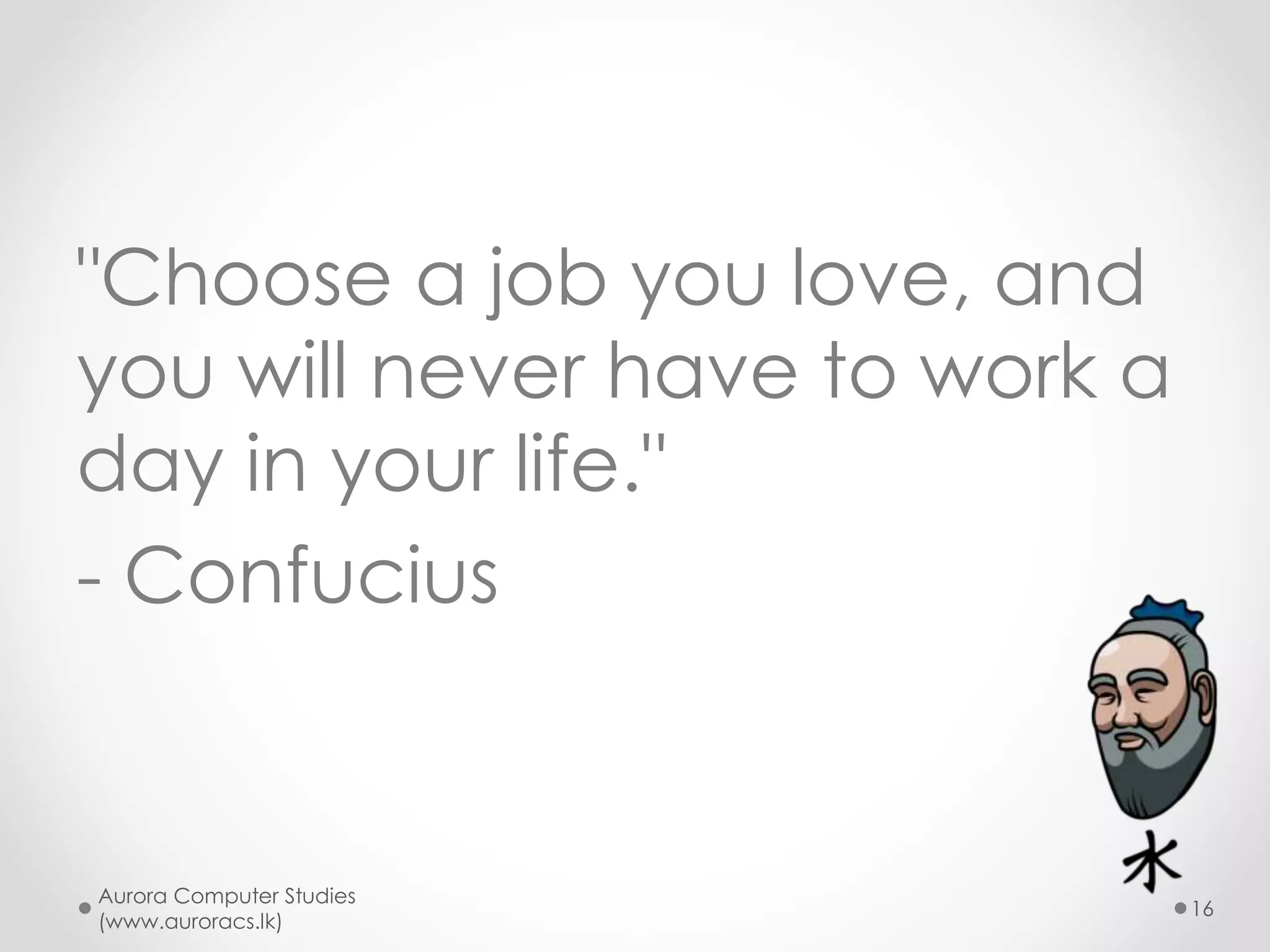 What do the winners do?
• Think long term
• Take own decisions
• Pick open & competitive careers as much
as possible
• Look for genuine income
• Look for jobs that you can serve others
resulting high job satisfaction
• Look for jobs that are interesting and
challenging
Aurora Computer Studies
(www.auroracs.lk)
16

 