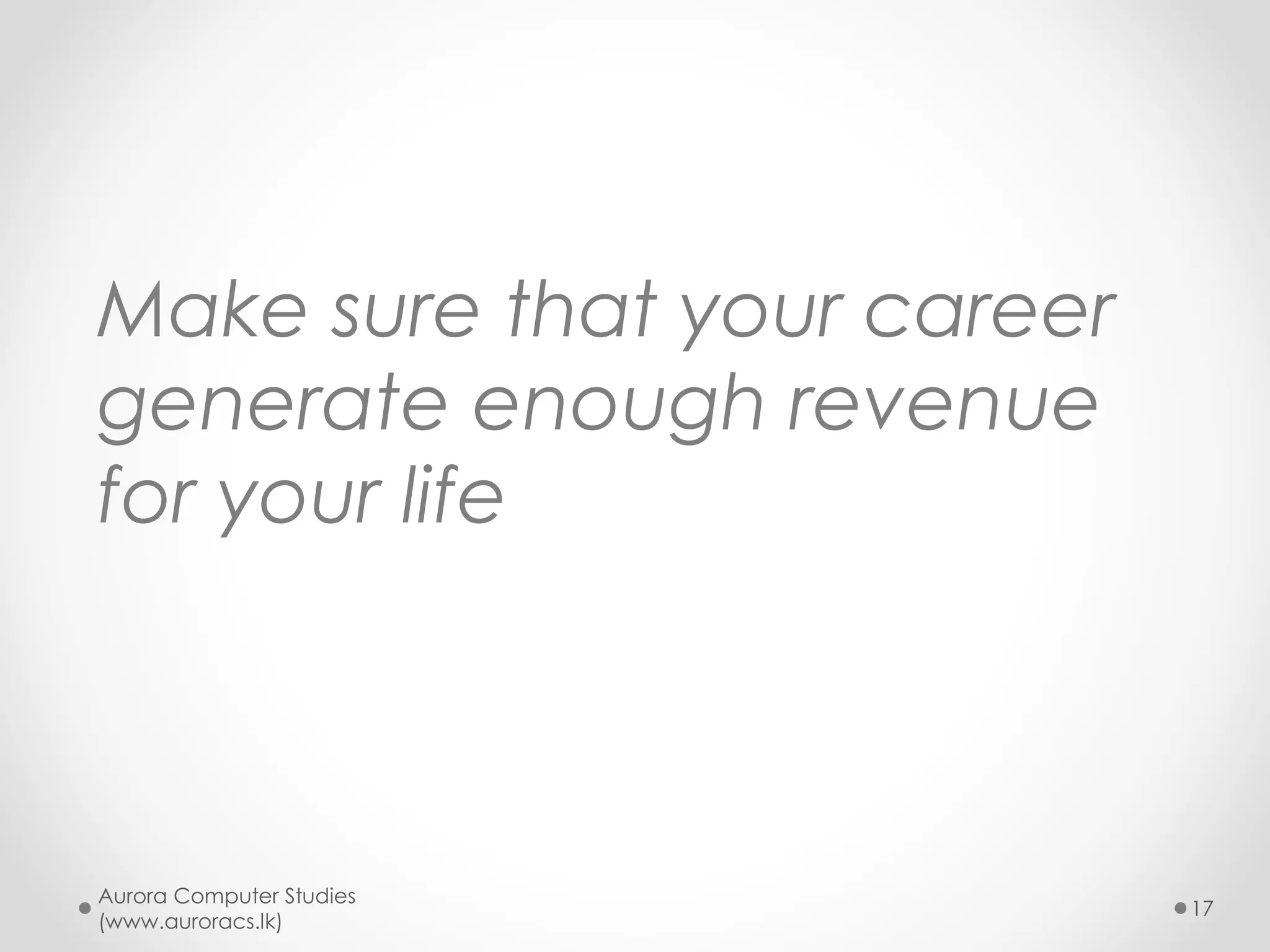 What do the losers do ?
• Think only short term
• Blindly pick what others do
• Select merely what your parents ask you to do
• look for jobs where you shamelessly earn by
bribes and corruption
• Look for jobs that give you only earning and
nothing else
• Look for jobs where you have hardly anything to
do
o No room for serve, not interesting or challenging
Aurora Computer Studies
(www.auroracs.lk)
17

 