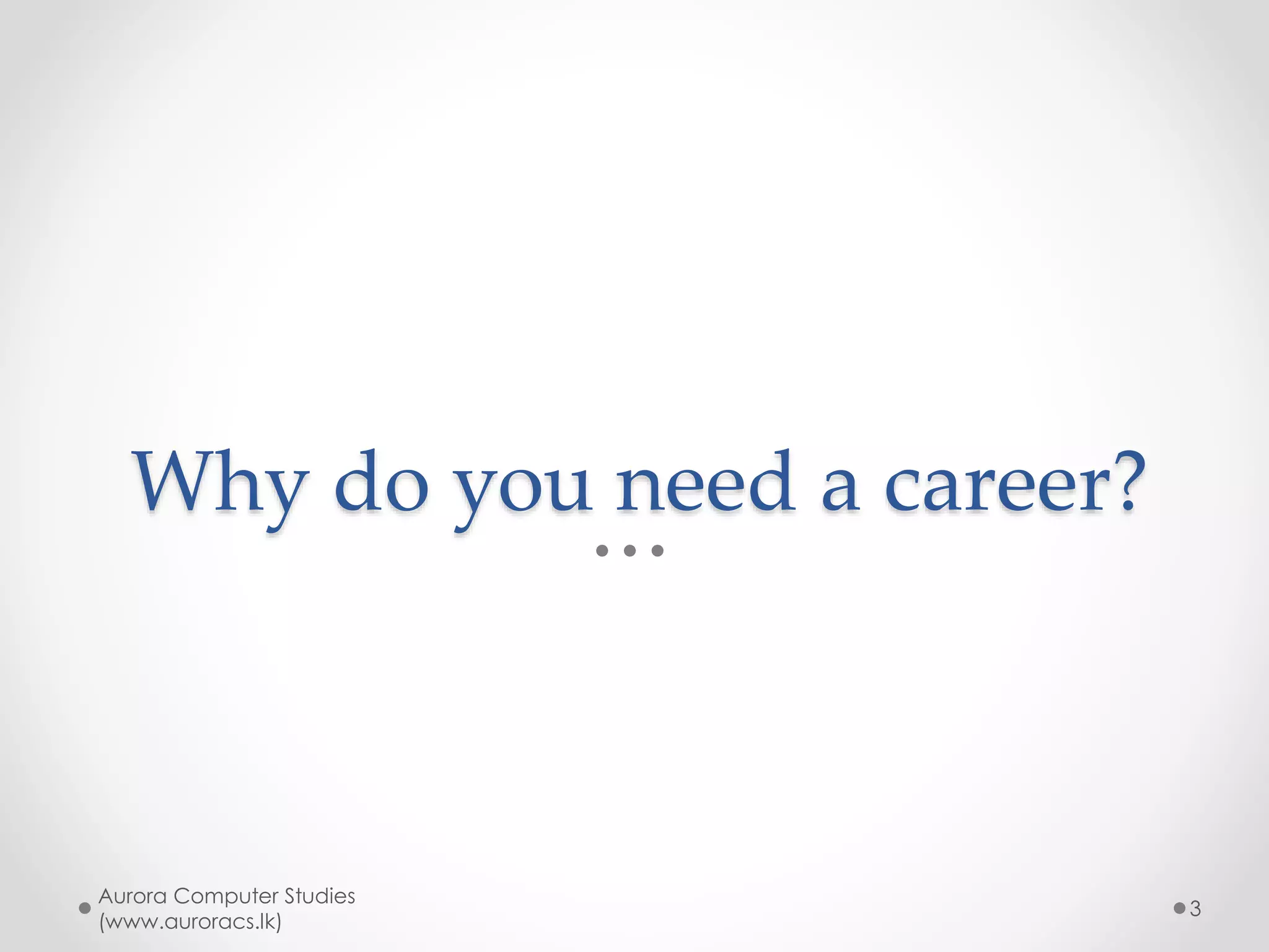 Important points
• A long-term (life-time) choice
• Your main income generator
• Where you spend your time most
• Most careers need upfront investing
of time, money & effort to acquire
required knowledge & skills
Aurora Computer Studies
(www.auroracs.lk)
3
 