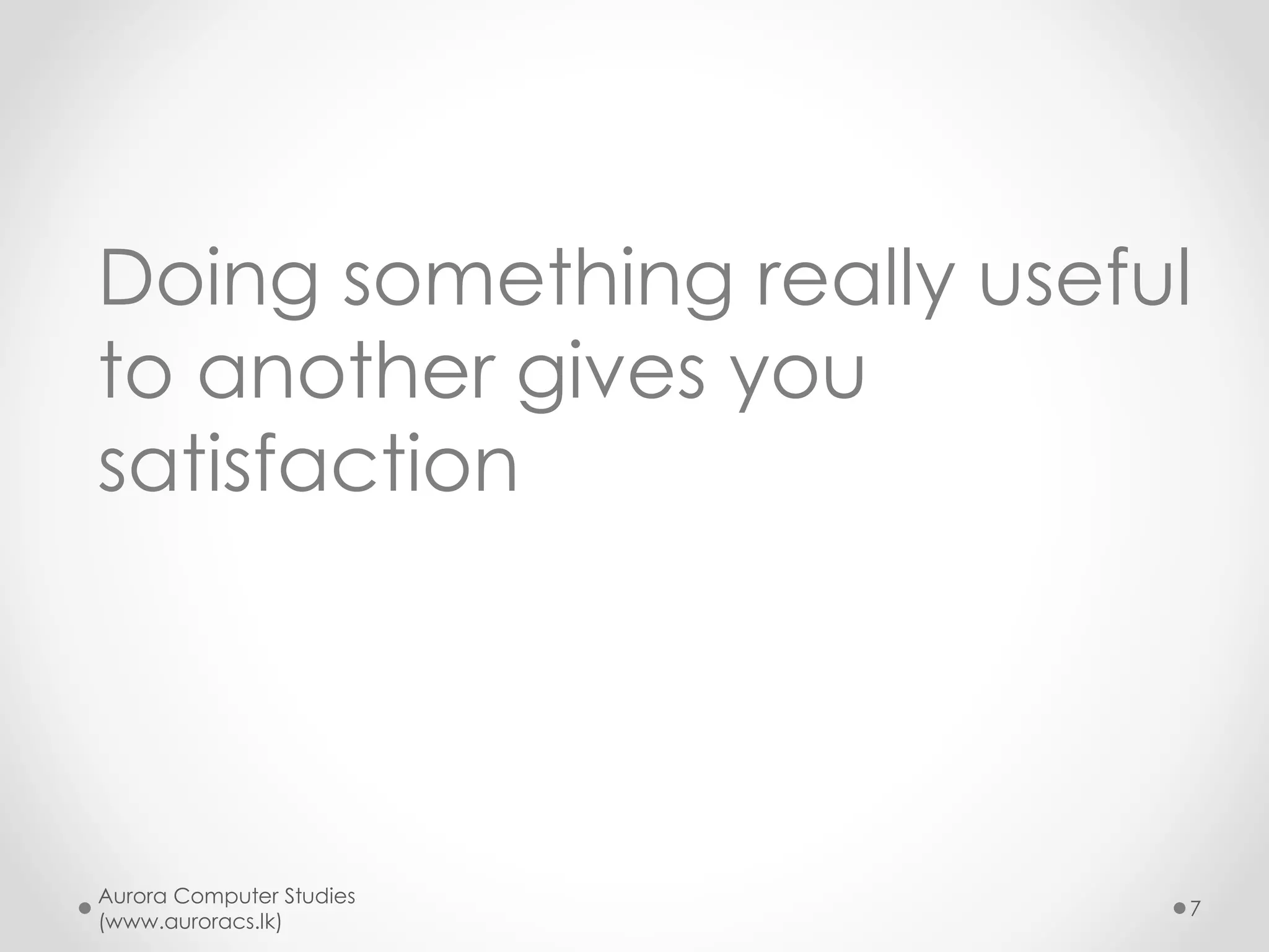 Pick your choice - III
• (A) I believe in my own genuine
capabilities and genuine paths
o Willing to study and acquire genuine skills
o Excel in exams and show my colors
o Willing to face interviews and win jobs
• (B) I want shortcuts
o Willing to lick balls of superiors to get their support
o Willing to wash dirty linen of politicians who provide
me job under hand (If you live in feudal under
developed society)
Aurora Computer Studies
(www.auroracs.lk)
7
 