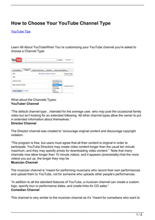 How to Choose Your YouTube Channel Type
YouTube Tips




Learn All About YouTubeWhen You`re customizing your YouTube channel you’re asked to
choose a Channel Type:




What about the Channels Types:
YouTuber Channel

“The default channel type…intended for the average user, who may post the occasional family
video but isn’t looking for an extended following. All other channel types allow the owner to put
in extended information about themselves.”
Director Channel

The Director channel was created to “encourage original content and discourage copyright
violation.

“The program is free, but users must agree that all their content is original in order to
participate. YouTube Directors may create video content longer than the usual ten minute
maximum, and they may specify prices for downloading video content.” Note that many
channels now allow longer than 10 minute videos, and it appears (anecdotally) that the more
videos you put up, the longer they may be
Musician Channel

The musician channel is “meant for performing musicians who record their own performances
and upload them to YouTube, not for someone who uploads other people’s performances.

“In addition to all the standard features of YouTube, a musician channel can create a custom
logo, specify tour or performance dates, and create links for CD sales.”
Comedian Channel

This channel is very similar to the musician channel as it’s “meant for comedians who want to




                                                                                             1/2
 