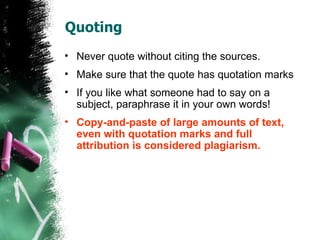 Quoting Never quote without citing the sources. Make sure that the quote has quotation marks If you like what someone had to say on a subject, paraphrase it in your own words!  Copy-and-paste of large amounts of text, even with quotation marks and full attribution is considered plagiarism. 