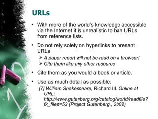 URLs With more of the world’s knowledge accessible via the Internet it is unrealistic to ban URLs from reference lists. Do not rely solely on hyperlinks to present URLs A paper report will not be read on a browser! Cite them like any other resource Cite them as you would a book or article. Use as much detail as possible: [7] William Shakespeare,  Richard III . Online at URL: http://www.gutenberg.org/catalog/world/readfile?fk_files=53 (Project Gutenberg., 2002) 
