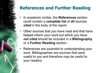 References and Further Reading In academic circles, the  References  section could contain a  complete   list  of  all  sources  cited  in the body of the report. Other sources that you have read and that have helped inform your work but which you have  not cited  should be included in a  Bibliography  or a  Further Reading  section. References are  essential  to understanding your work. Bibliographies are sources that were useful to you and therefore  may be useful  to your readers. 
