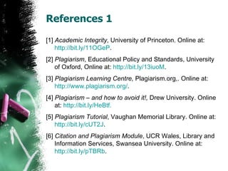 References 1 [1]  Academic Integrity , University of Princeton. Online at:  http://bit.ly/11OGeP . [2]  Plagiarism , Educational Policy and Standards, University of Oxford, Online at:  http://bit.ly/13iuoM . [3]  Plagiarism Learning Centre,  Plagiarism.org,. Online at:  http:// www.plagiarism.org / . [4]  Plagiarism – and how to avoid it!,  Drew University. Online at:  http:// bit.ly/HeBtf . [5]  Plagiarism Tutorial , Vaughan Memorial Library. Online at:  http://bit.ly/cUT2J . [6]  Citation and Plagiarism Module , UCR Wales, Library and Information Services, Swansea University. Online at:  http:// bit.ly/pTBRb . 