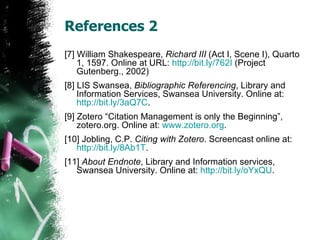 References 2 [7] William Shakespeare,  Richard III  (Act I, Scene I), Quarto 1, 1597. Online at URL:  http://bit.ly/762I  (Project Gutenberg., 2002) [8] LIS Swansea,  Bibliographic Referencing , Library and Information Services, Swansea University. Online at:  http://bit.ly/3aQ7C . [9] Zotero “Citation Management is only the Beginning”, zotero.org. Online at:  www.zotero.org . [10] Jobling, C.P.  Citing with Zotero . Screencast online at:  http://bit.ly/8Ab1T . [11]  About Endnote , Library and Information services, Swansea University. Online at:  http:// bit.ly/oYxQU . 