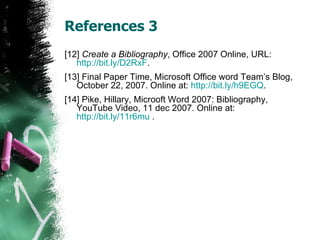 References 3 [12]  Create a Bibliography , Office 2007 Online, URL:  http://bit.ly/D2RxF . [13] Final Paper Time, Microsoft Office word Team’s Blog, October 22, 2007. Online at:  http://bit.ly/h9EGQ . [14] Pike, Hillary, Microoft Word 2007: Bibliography, YouTube Video, 11 dec 2007. Online at:  http://bit.ly/11r6mu  . 