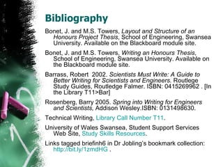 Bibliography Bonet, J. and M.S. Towers,  Layout and Structure of an Honours Project Thesis , School of Engineering, Swansea University. Available on the Blackboard module site. Bonet, J. and M.S. Towers,  Writing an Honours Thesis , School of Engineering, Swansea University. Available on the Blackboard module site. Barrass, Robert  2002.  Scientists Must Write: A Guide to Better Writing for Scientists and Engineers.  Routlege Study Guides, Routledge Falmer. ISBN: 0415269962 . [In the Library T11>Bar] Rosenberg, Barry 2005.  Spring into Writing for Engineers and Scientists,  Addison Wesley.ISBN: 0131498630. Technical Writing,  Library Call Number T11 . University of Wales Swansea, Student Support Services Web Site,  Study Skills Resources . Links tagged briefinh6 in Dr Jobling’s bookmark collection:  http://bit.ly/1zmdHG  . 