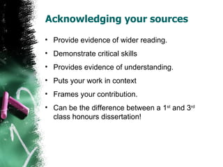 Acknowledging your sources Provide evidence of wider reading. Demonstrate critical skills Provides evidence of understanding. Puts your work in context Frames your contribution. Can be the difference between a 1 st  and 3 rd  class honours dissertation! 