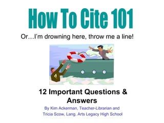 12 Important Questions & Answers By Kim Ackerman, Teacher-Librarian and Tricia Scow, Lang. Arts Legacy High School How To Cite 101 Or…I’m drowning here, throw me a line! 