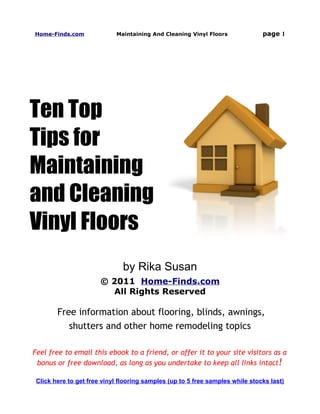 Home-Finds.com              Maintaining And Cleaning Vinyl Floors              page 1




Ten Top
Tips for
Maintaining
and Cleaning
Vinyl Floors
                               by Rika Susan
                       © 2011 Home-Finds.com
                         All Rights Reserved

        Free information about flooring, blinds, awnings,
           shutters and other home remodeling topics

Feel free to email this ebook to a friend, or offer it to your site visitors as a
 bonus or free download, as long as you undertake to keep all links intact !

 Click here to get free vinyl flooring samples (up to 5 free samples while stocks last)
 