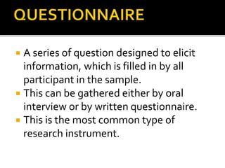  A series of question designed to elicit
information, which is filled in by all
participant in the sample.
 This can be gathered either by oral
interview or by written questionnaire.
 This is the most common type of
research instrument.
 