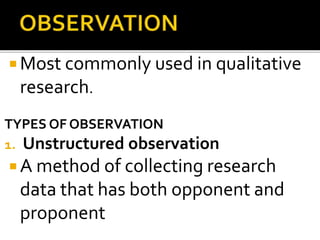  Most commonly used in qualitative
research.
TYPES OF OBSERVATION
1. Unstructured observation
 A method of collecting research
data that has both opponent and
proponent
 