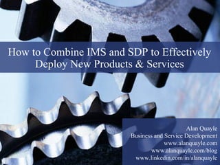How to Combine IMS and SDP to Effectively
     Deploy New Products & Services




                                                            Alan Quayle
                                       Business and Service Development
                                                    www.alanquayle.com
                                              www.alanquayle.com/blog
  1
                  © 2008 Alan Quayle
                                        www.linkedin.com/in/alanquayle
 