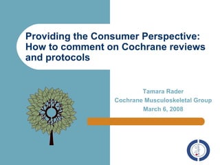 Providing the Consumer Perspective: How to comment on Cochrane reviews and protocols Tamara Rader Cochrane Musculoskeletal Group March 6, 2008 