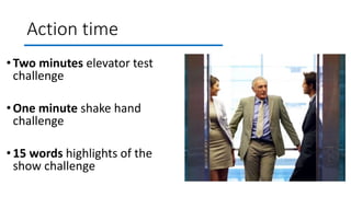 Action time
•Two minutes elevator test
challenge
•One minute shake hand
challenge
•15 words highlights of the
show challenge
 