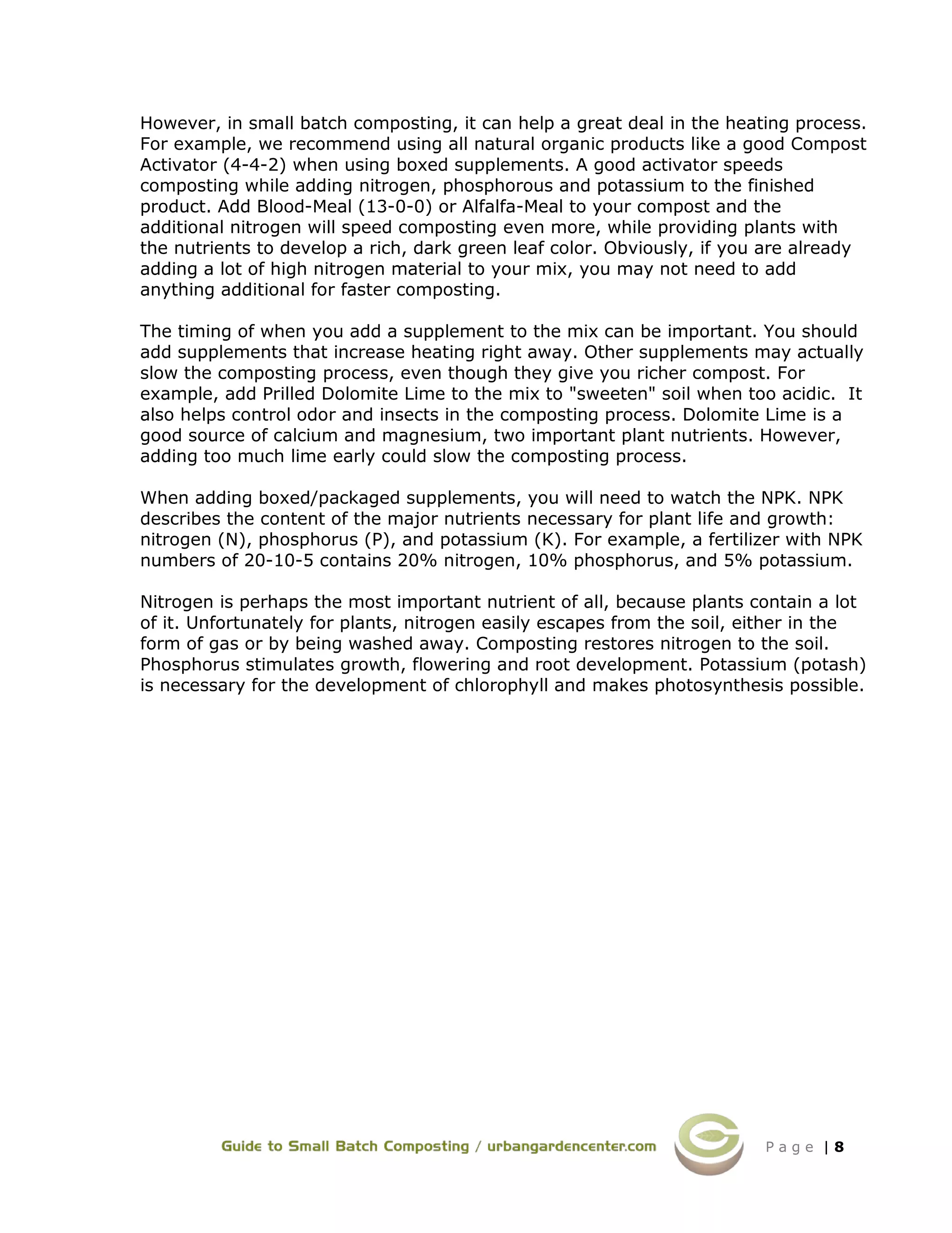 P a g e | 8
However, in small batch composting, it can help a great deal in the heating process.
For example, we recommend using all natural organic products like a good Compost
Activator (4-4-2) when using boxed supplements. A good activator speeds
composting while adding nitrogen, phosphorous and potassium to the finished
product. Add Blood-Meal (13-0-0) or Alfalfa-Meal to your compost and the
additional nitrogen will speed composting even more, while providing plants with
the nutrients to develop a rich, dark green leaf color. Obviously, if you are already
adding a lot of high nitrogen material to your mix, you may not need to add
anything additional for faster composting.
The timing of when you add a supplement to the mix can be important. You should
add supplements that increase heating right away. Other supplements may actually
slow the composting process, even though they give you richer compost. For
example, add Prilled Dolomite Lime to the mix to "sweeten" soil when too acidic. It
also helps control odor and insects in the composting process. Dolomite Lime is a
good source of calcium and magnesium, two important plant nutrients. However,
adding too much lime early could slow the composting process.
When adding boxed/packaged supplements, you will need to watch the NPK. NPK
describes the content of the major nutrients necessary for plant life and growth:
nitrogen (N), phosphorus (P), and potassium (K). For example, a fertilizer with NPK
numbers of 20-10-5 contains 20% nitrogen, 10% phosphorus, and 5% potassium.
Nitrogen is perhaps the most important nutrient of all, because plants contain a lot
of it. Unfortunately for plants, nitrogen easily escapes from the soil, either in the
form of gas or by being washed away. Composting restores nitrogen to the soil.
Phosphorus stimulates growth, flowering and root development. Potassium (potash)
is necessary for the development of chlorophyll and makes photosynthesis possible.
 