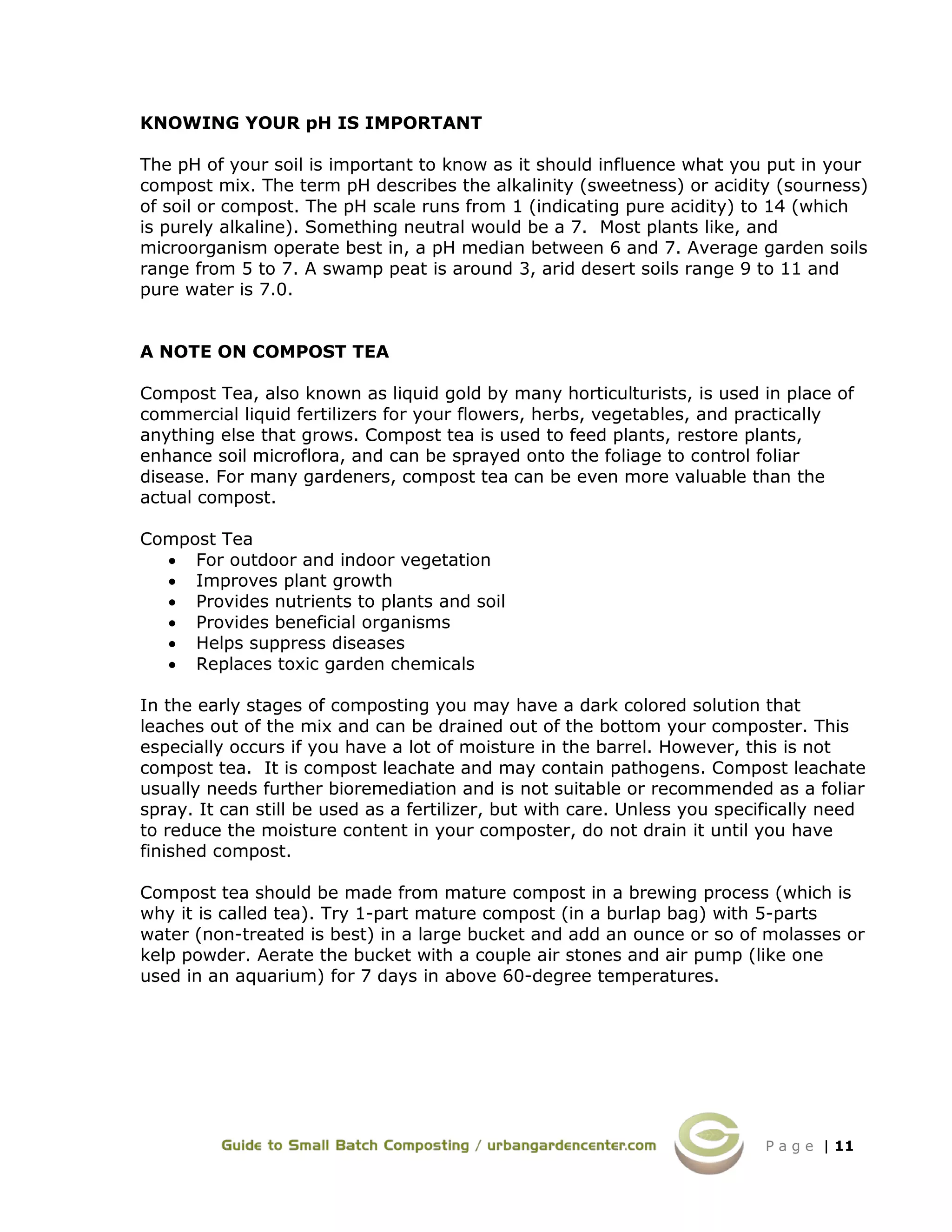 P a g e | 11
KNOWING YOUR pH IS IMPORTANT
The pH of your soil is important to know as it should influence what you put in your
compost mix. The term pH describes the alkalinity (sweetness) or acidity (sourness)
of soil or compost. The pH scale runs from 1 (indicating pure acidity) to 14 (which
is purely alkaline). Something neutral would be a 7. Most plants like, and
microorganism operate best in, a pH median between 6 and 7. Average garden soils
range from 5 to 7. A swamp peat is around 3, arid desert soils range 9 to 11 and
pure water is 7.0.
A NOTE ON COMPOST TEA
Compost Tea, also known as liquid gold by many horticulturists, is used in place of
commercial liquid fertilizers for your flowers, herbs, vegetables, and practically
anything else that grows. Compost tea is used to feed plants, restore plants,
enhance soil microflora, and can be sprayed onto the foliage to control foliar
disease. For many gardeners, compost tea can be even more valuable than the
actual compost.
Compost Tea
• For outdoor and indoor vegetation
• Improves plant growth
• Provides nutrients to plants and soil
• Provides beneficial organisms
• Helps suppress diseases
• Replaces toxic garden chemicals
In the early stages of composting you may have a dark colored solution that
leaches out of the mix and can be drained out of the bottom your composter. This
especially occurs if you have a lot of moisture in the barrel. However, this is not
compost tea. It is compost leachate and may contain pathogens. Compost leachate
usually needs further bioremediation and is not suitable or recommended as a foliar
spray. It can still be used as a fertilizer, but with care. Unless you specifically need
to reduce the moisture content in your composter, do not drain it until you have
finished compost.
Compost tea should be made from mature compost in a brewing process (which is
why it is called tea). Try 1-part mature compost (in a burlap bag) with 5-parts
water (non-treated is best) in a large bucket and add an ounce or so of molasses or
kelp powder. Aerate the bucket with a couple air stones and air pump (like one
used in an aquarium) for 7 days in above 60-degree temperatures.
 