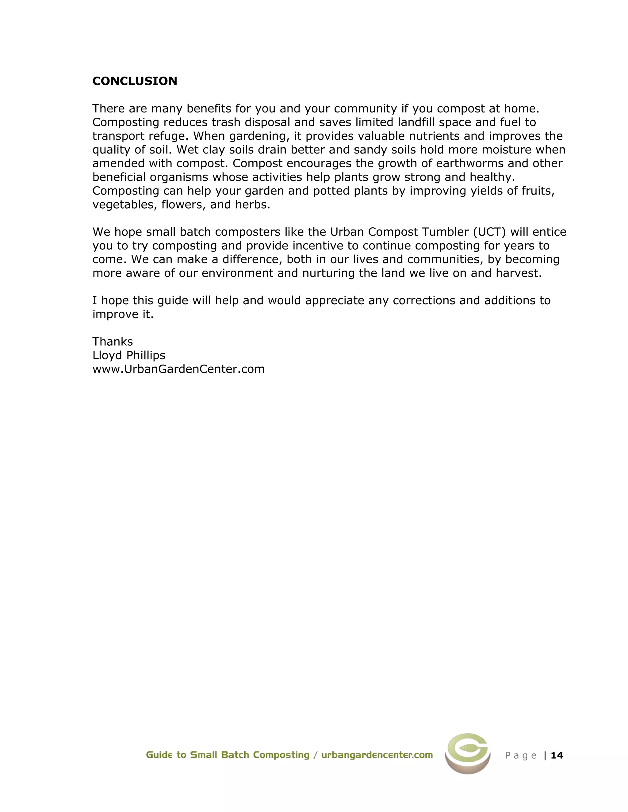 P a g e | 14
CONCLUSION
There are many benefits for you and your community if you compost at home.
Composting reduces trash disposal and saves limited landfill space and fuel to
transport refuge. When gardening, it provides valuable nutrients and improves the
quality of soil. Wet clay soils drain better and sandy soils hold more moisture when
amended with compost. Compost encourages the growth of earthworms and other
beneficial organisms whose activities help plants grow strong and healthy.
Composting can help your garden and potted plants by improving yields of fruits,
vegetables, flowers, and herbs.
We hope small batch composters like the Urban Compost Tumbler (UCT) will entice
you to try composting and provide incentive to continue composting for years to
come. We can make a difference, both in our lives and communities, by becoming
more aware of our environment and nurturing the land we live on and harvest.
I hope this guide will help and would appreciate any corrections and additions to
improve it.
Thanks
Lloyd Phillips
www.UrbanGardenCenter.com
 