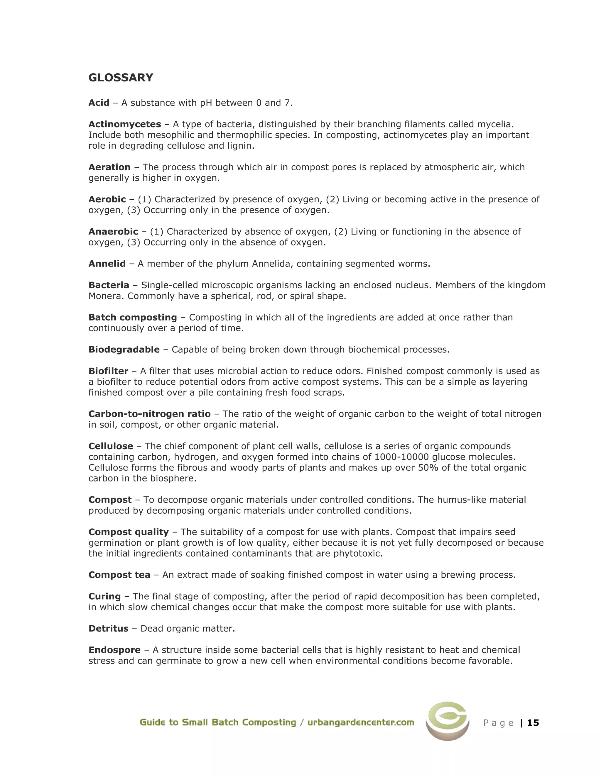 P a g e | 15
GLOSSARY
Acid – A substance with pH between 0 and 7.
Actinomycetes – A type of bacteria, distinguished by their branching filaments called mycelia.
Include both mesophilic and thermophilic species. In composting, actinomycetes play an important
role in degrading cellulose and lignin.
Aeration – The process through which air in compost pores is replaced by atmospheric air, which
generally is higher in oxygen.
Aerobic – (1) Characterized by presence of oxygen, (2) Living or becoming active in the presence of
oxygen, (3) Occurring only in the presence of oxygen.
Anaerobic – (1) Characterized by absence of oxygen, (2) Living or functioning in the absence of
oxygen, (3) Occurring only in the absence of oxygen.
Annelid – A member of the phylum Annelida, containing segmented worms.
Bacteria – Single-celled microscopic organisms lacking an enclosed nucleus. Members of the kingdom
Monera. Commonly have a spherical, rod, or spiral shape.
Batch composting – Composting in which all of the ingredients are added at once rather than
continuously over a period of time.
Biodegradable – Capable of being broken down through biochemical processes.
Biofilter – A filter that uses microbial action to reduce odors. Finished compost commonly is used as
a biofilter to reduce potential odors from active compost systems. This can be a simple as layering
finished compost over a pile containing fresh food scraps.
Carbon-to-nitrogen ratio – The ratio of the weight of organic carbon to the weight of total nitrogen
in soil, compost, or other organic material.
Cellulose – The chief component of plant cell walls, cellulose is a series of organic compounds
containing carbon, hydrogen, and oxygen formed into chains of 1000-10000 glucose molecules.
Cellulose forms the fibrous and woody parts of plants and makes up over 50% of the total organic
carbon in the biosphere.
Compost – To decompose organic materials under controlled conditions. The humus-like material
produced by decomposing organic materials under controlled conditions.
Compost quality – The suitability of a compost for use with plants. Compost that impairs seed
germination or plant growth is of low quality, either because it is not yet fully decomposed or because
the initial ingredients contained contaminants that are phytotoxic.
Compost tea – An extract made of soaking finished compost in water using a brewing process.
Curing – The final stage of composting, after the period of rapid decomposition has been completed,
in which slow chemical changes occur that make the compost more suitable for use with plants.
Detritus – Dead organic matter.
Endospore – A structure inside some bacterial cells that is highly resistant to heat and chemical
stress and can germinate to grow a new cell when environmental conditions become favorable.
 
