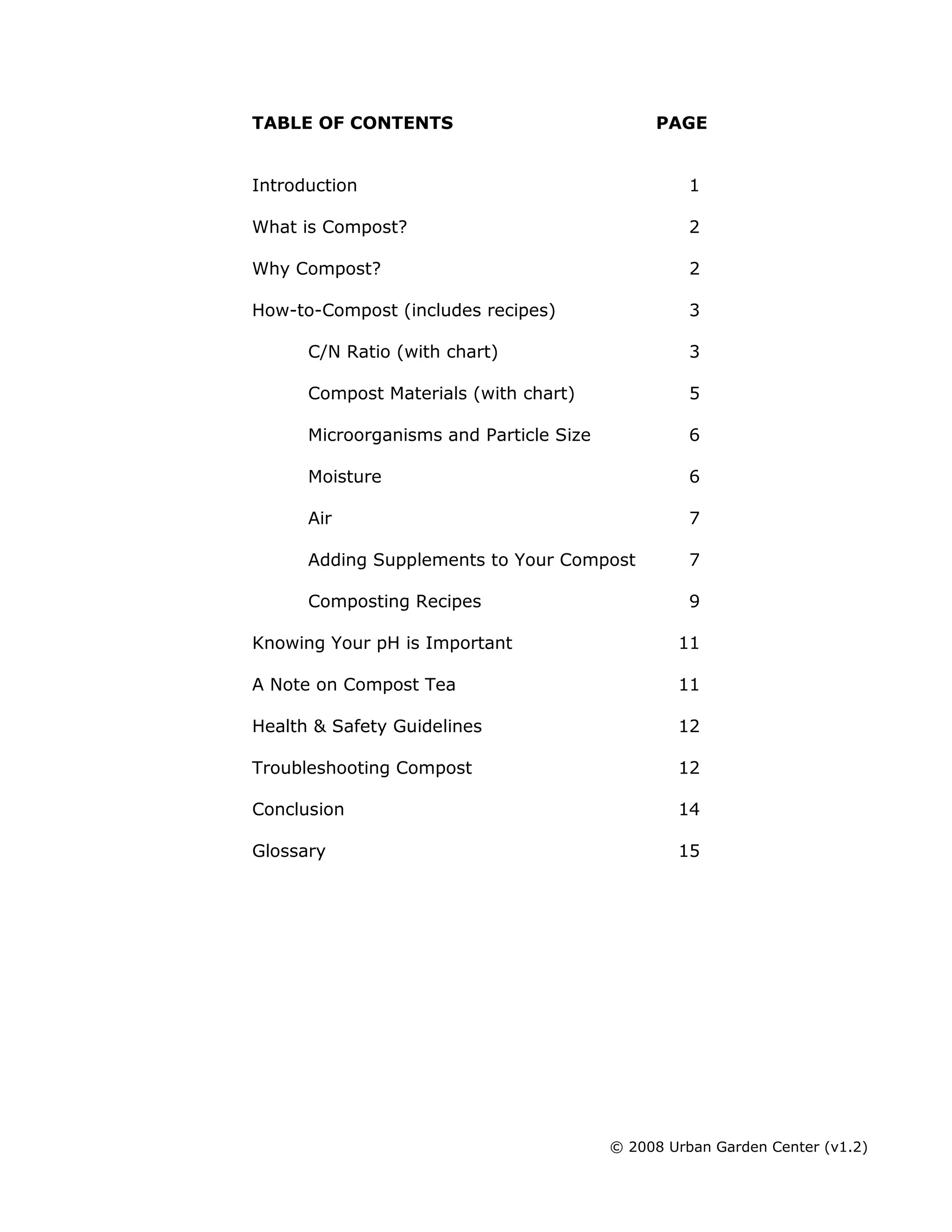 © 2008 Urban Garden Center (v1.2)
TABLE OF CONTENTS PAGE
Introduction 1
What is Compost? 2
Why Compost? 2
How-to-Compost (includes recipes) 3
C/N Ratio (with chart) 3
Compost Materials (with chart) 5
Microorganisms and Particle Size 6
Moisture 6
Air 7
Adding Supplements to Your Compost 7
Composting Recipes 9
Knowing Your pH is Important 11
A Note on Compost Tea 11
Health & Safety Guidelines 12
Troubleshooting Compost 12
Conclusion 14
Glossary 15
 