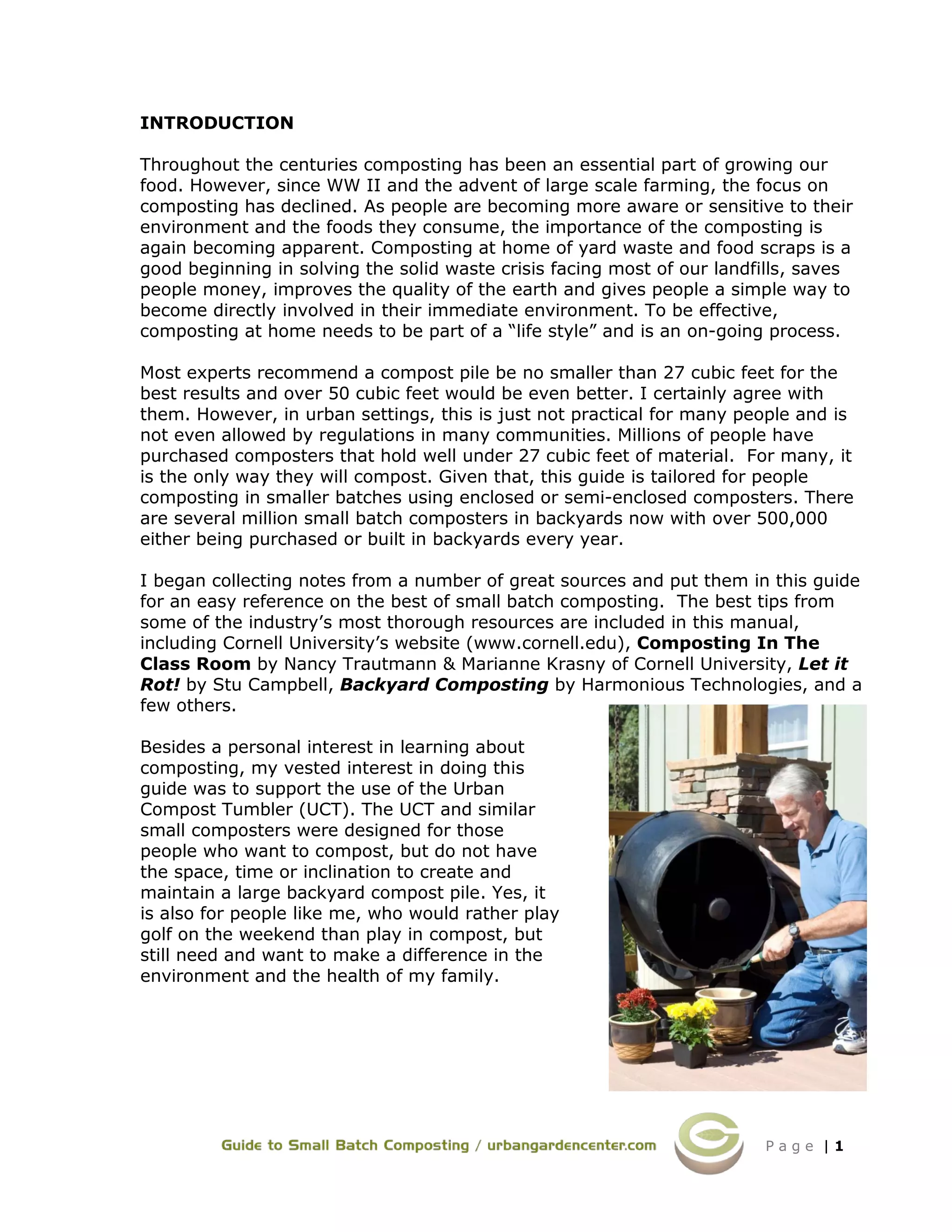 P a g e | 1
INTRODUCTION
Throughout the centuries composting has been an essential part of growing our
food. However, since WW II and the advent of large scale farming, the focus on
composting has declined. As people are becoming more aware or sensitive to their
environment and the foods they consume, the importance of the composting is
again becoming apparent. Composting at home of yard waste and food scraps is a
good beginning in solving the solid waste crisis facing most of our landfills, saves
people money, improves the quality of the earth and gives people a simple way to
become directly involved in their immediate environment. To be effective,
composting at home needs to be part of a “life style” and is an on-going process.
Most experts recommend a compost pile be no smaller than 27 cubic feet for the
best results and over 50 cubic feet would be even better. I certainly agree with
them. However, in urban settings, this is just not practical for many people and is
not even allowed by regulations in many communities. Millions of people have
purchased composters that hold well under 27 cubic feet of material. For many, it
is the only way they will compost. Given that, this guide is tailored for people
composting in smaller batches using enclosed or semi-enclosed composters. There
are several million small batch composters in backyards now with over 500,000
either being purchased or built in backyards every year.
I began collecting notes from a number of great sources and put them in this guide
for an easy reference on the best of small batch composting. The best tips from
some of the industry’s most thorough resources are included in this manual,
including Cornell University’s website (www.cornell.edu), Composting In The
Class Room by Nancy Trautmann & Marianne Krasny of Cornell University, Let it
Rot! by Stu Campbell, Backyard Composting by Harmonious Technologies, and a
few others.
Besides a personal interest in learning about
composting, my vested interest in doing this
guide was to support the use of the Urban
Compost Tumbler (UCT). The UCT and similar
small composters were designed for those
people who want to compost, but do not have
the space, time or inclination to create and
maintain a large backyard compost pile. Yes, it
is also for people like me, who would rather play
golf on the weekend than play in compost, but
still need and want to make a difference in the
environment and the health of my family.
 