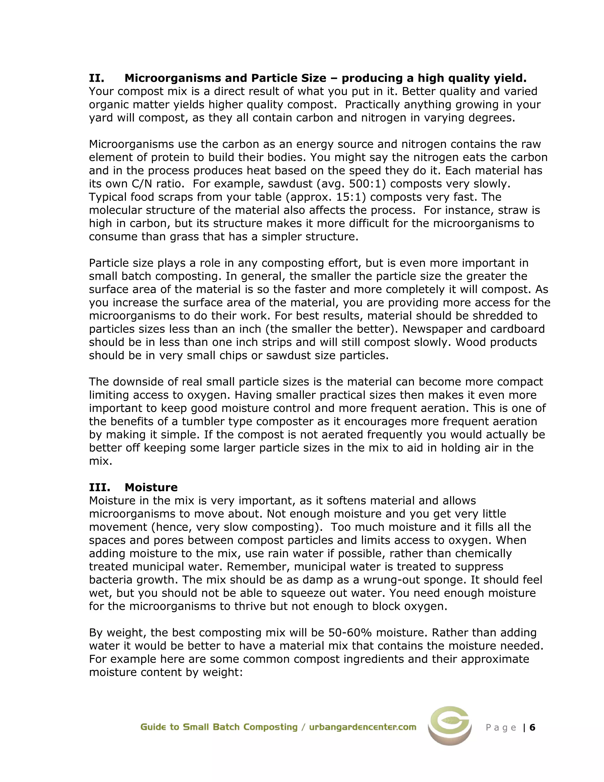 P a g e | 6
II. Microorganisms and Particle Size – producing a high quality yield.
Your compost mix is a direct result of what you put in it. Better quality and varied
organic matter yields higher quality compost. Practically anything growing in your
yard will compost, as they all contain carbon and nitrogen in varying degrees.
Microorganisms use the carbon as an energy source and nitrogen contains the raw
element of protein to build their bodies. You might say the nitrogen eats the carbon
and in the process produces heat based on the speed they do it. Each material has
its own C/N ratio. For example, sawdust (avg. 500:1) composts very slowly.
Typical food scraps from your table (approx. 15:1) composts very fast. The
molecular structure of the material also affects the process. For instance, straw is
high in carbon, but its structure makes it more difficult for the microorganisms to
consume than grass that has a simpler structure.
Particle size plays a role in any composting effort, but is even more important in
small batch composting. In general, the smaller the particle size the greater the
surface area of the material is so the faster and more completely it will compost. As
you increase the surface area of the material, you are providing more access for the
microorganisms to do their work. For best results, material should be shredded to
particles sizes less than an inch (the smaller the better). Newspaper and cardboard
should be in less than one inch strips and will still compost slowly. Wood products
should be in very small chips or sawdust size particles.
The downside of real small particle sizes is the material can become more compact
limiting access to oxygen. Having smaller practical sizes then makes it even more
important to keep good moisture control and more frequent aeration. This is one of
the benefits of a tumbler type composter as it encourages more frequent aeration
by making it simple. If the compost is not aerated frequently you would actually be
better off keeping some larger particle sizes in the mix to aid in holding air in the
mix.
III. Moisture
Moisture in the mix is very important, as it softens material and allows
microorganisms to move about. Not enough moisture and you get very little
movement (hence, very slow composting). Too much moisture and it fills all the
spaces and pores between compost particles and limits access to oxygen. When
adding moisture to the mix, use rain water if possible, rather than chemically
treated municipal water. Remember, municipal water is treated to suppress
bacteria growth. The mix should be as damp as a wrung-out sponge. It should feel
wet, but you should not be able to squeeze out water. You need enough moisture
for the microorganisms to thrive but not enough to block oxygen.
By weight, the best composting mix will be 50-60% moisture. Rather than adding
water it would be better to have a material mix that contains the moisture needed.
For example here are some common compost ingredients and their approximate
moisture content by weight:
 