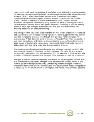 P a g e | 8
However, in small batch composting, it can help a great deal in the heating process.
For example, we recommend using all natural organic products like a good Compost
Activator (4-4-2) when using boxed supplements. A good activator speeds
composting while adding nitrogen, phosphorous and potassium to the finished
product. Add Blood-Meal (13-0-0) or Alfalfa-Meal to your compost and the
additional nitrogen will speed composting even more, while providing plants with
the nutrients to develop a rich, dark green leaf color. Obviously, if you are already
adding a lot of high nitrogen material to your mix, you may not need to add
anything additional for faster composting.
The timing of when you add a supplement to the mix can be important. You should
add supplements that increase heating right away. Other supplements may actually
slow the composting process, even though they give you richer compost. For
example, add Prilled Dolomite Lime to the mix to "sweeten" soil when too acidic. It
also helps control odor and insects in the composting process. Dolomite Lime is a
good source of calcium and magnesium, two important plant nutrients. However,
adding too much lime early could slow the composting process.
When adding boxed/packaged supplements, you will need to watch the NPK. NPK
describes the content of the major nutrients necessary for plant life and growth:
nitrogen (N), phosphorus (P), and potassium (K). For example, a fertilizer with NPK
numbers of 20-10-5 contains 20% nitrogen, 10% phosphorus, and 5% potassium.
Nitrogen is perhaps the most important nutrient of all, because plants contain a lot
of it. Unfortunately for plants, nitrogen easily escapes from the soil, either in the
form of gas or by being washed away. Composting restores nitrogen to the soil.
Phosphorus stimulates growth, flowering and root development. Potassium (potash)
is necessary for the development of chlorophyll and makes photosynthesis possible.
 