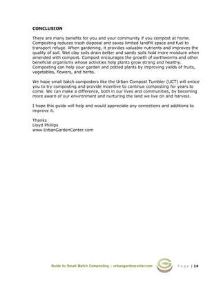 P a g e | 14
CONCLUSION
There are many benefits for you and your community if you compost at home.
Composting reduces trash disposal and saves limited landfill space and fuel to
transport refuge. When gardening, it provides valuable nutrients and improves the
quality of soil. Wet clay soils drain better and sandy soils hold more moisture when
amended with compost. Compost encourages the growth of earthworms and other
beneficial organisms whose activities help plants grow strong and healthy.
Composting can help your garden and potted plants by improving yields of fruits,
vegetables, flowers, and herbs.
We hope small batch composters like the Urban Compost Tumbler (UCT) will entice
you to try composting and provide incentive to continue composting for years to
come. We can make a difference, both in our lives and communities, by becoming
more aware of our environment and nurturing the land we live on and harvest.
I hope this guide will help and would appreciate any corrections and additions to
improve it.
Thanks
Lloyd Phillips
www.UrbanGardenCenter.com
 
