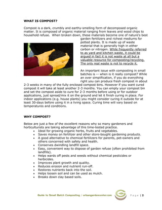 P a g e | 2
WHAT IS COMPOST?
Compost is a dark, crumbly and earthy-smelling form of decomposed organic
matter. It is composed of organic material ranging from leaves and wood chips to
household refuse. When broken down, these materials become one of nature's best
garden fertilizers and richest mediums for
potted plants. It is made up of waste
material that is generally high in either
carbon or nitrogen. While frequently referred
to as yard and kitchen waste, it could be
argued in fact it is not waste at all but a
valuable resource for composting/recycling.
The only real waste is not to recycle it.
An important issue with composting in small
batches is -- when is it really compost? While
an over simplification, if you do everything
right you can produce fresh compost in about
2-3 weeks in many of the fully enclosed compost bins. However if you want cured
compost it will take at least another 2-3 months. You can empty your compost bin
and set the compost aside to cure for 2-3 months before using or for outdoor
applications, just spread/mix it on the ground and let it finish curing in place. For
indoor applications (e.g. house plants) you might consider curing it outside for at
least 30-days before using it in a living space. Curing time will vary based on
temperatures and conditions.
WHY COMPOST?
Below are just a few of the excellent reasons why so many gardeners and
horticulturists are taking advantage of this time-tested practice.
• Ideal for growing organic herbs, fruits and vegetables.
• Saves money on fertilizer and other store-bought gardening products.
• A good alternative to chemical fertilizers for parents, pet-owners and
others concerned with safety and health.
• Conserves dwindling landfill space.
• Easy, convenient way to dispose of garden refuse (often prohibited from
landfills).
• Helps wards off pests and weeds without chemical pesticides or
herbicides.
• Improves plant growth and quality.
• Reduces erosion and nutrient run-off.
• Restores nutrients back into the soil.
• Helps loosen soil and can be used as mulch.
• Breaks down clay based soils.
 