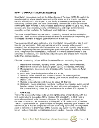P a g e | 3
HOW-TO-COMPOST (INCLUDES RECIPES)
Small batch composters, such as the Urban Compost Tumbler (UCT), fit nicely into
an urban setting where people have neither the space nor the time to maintain a
traditional backyard compost pile. It specifically addresses growing regulations
concerning compost piles that have forced many communities to ban or consider
banning the open mounds. A fully enclosed design keeps pests out (e.g. rats, mice,
raccoons and large insects), nearly eliminates odor, and helps aid in moisture
control as well as insulation for heating of small batches of material.
There are many different approaches to composting so some experimenting is a
good idea. With so many different materials that are available for composting, you
can create a number of recipes (combinations of materials).
You can assemble all your material at one time (batch composting) or add it over
time to your composter. Both approaches work (the material will eventually
compost), but adding material all at one time in a batch will typically have a much
shorter composting time and provide higher quality compost. The primary reason is
“heat.” Properly heated compost (130 degrees F or more) destroys more of the
unwanted weed seeds, root structures and pathogens, and breaks down material
faster than cold composting.
Effective composting recipes will involve several factors to varying degrees:
1. Material rich in carbon, typically brown (leaves, straw, woody materials)
2. Material rich in nitrogen, typically green (grass, food scraps, manures)
3. Microorganisms to consume and breakdown the material (bacteria, fungi,
microbes)
4. Air to keep the microorganisms alive and active
5. Water to soften material and provide transport for microorganisms
6. Material/Amendments to aid in heating (cow manure, blood meal, compost
starter …etc…)
7. Outside temperatures need should be above 50 degrees
8. Optionally: macro organisms may help (earthworms, insects), but in a small
batches using a hot recipe should be used with care and probably only after
the primary heating phase. (e.g. earthworms die at about 130 degrees F)
I. C/N Ratio
The key to a successful recipe is to get the right balance of ingredients, with the
first concern being the carbon (C) to nitrogen (N) ratio (C/N). A 30:1 ratio is
generally considered to be the norm. However for small batch processing in
enclosed composters, we recommend starting with a 25:1 ratio to aid in heating.
That is 25 parts carbon to 1 part nitrogen (by weight). Weighing your material can
be difficult, so it may be simpler to consider estimating by volume. The important
point to remember is that “most” of the material you put in your mix should be
brown (carbon) material. In most cases, brown (carbon) material will be lighter
 