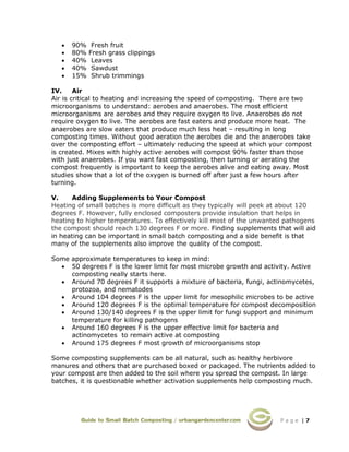P a g e | 7
• 90% Fresh fruit
• 80% Fresh grass clippings
• 40% Leaves
• 40% Sawdust
• 15% Shrub trimmings
IV. Air
Air is critical to heating and increasing the speed of composting. There are two
microorganisms to understand: aerobes and anaerobes. The most efficient
microorganisms are aerobes and they require oxygen to live. Anaerobes do not
require oxygen to live. The aerobes are fast eaters and produce more heat. The
anaerobes are slow eaters that produce much less heat – resulting in long
composting times. Without good aeration the aerobes die and the anaerobes take
over the composting effort – ultimately reducing the speed at which your compost
is created. Mixes with highly active aerobes will compost 90% faster than those
with just anaerobes. If you want fast composting, then turning or aerating the
compost frequently is important to keep the aerobes alive and eating away. Most
studies show that a lot of the oxygen is burned off after just a few hours after
turning.
V. Adding Supplements to Your Compost
Heating of small batches is more difficult as they typically will peek at about 120
degrees F. However, fully enclosed composters provide insulation that helps in
heating to higher temperatures. To effectively kill most of the unwanted pathogens
the compost should reach 130 degrees F or more. Finding supplements that will aid
in heating can be important in small batch composting and a side benefit is that
many of the supplements also improve the quality of the compost.
Some approximate temperatures to keep in mind:
• 50 degrees F is the lower limit for most microbe growth and activity. Active
composting really starts here.
• Around 70 degrees F it supports a mixture of bacteria, fungi, actinomycetes,
protozoa, and nematodes
• Around 104 degrees F is the upper limit for mesophilic microbes to be active
• Around 120 degrees F is the optimal temperature for compost decomposition
• Around 130/140 degrees F is the upper limit for fungi support and minimum
temperature for killing pathogens
• Around 160 degrees F is the upper effective limit for bacteria and
actinomycetes to remain active at composting
• Around 175 degrees F most growth of microorganisms stop
Some composting supplements can be all natural, such as healthy herbivore
manures and others that are purchased boxed or packaged. The nutrients added to
your compost are then added to the soil where you spread the compost. In large
batches, it is questionable whether activation supplements help composting much.
 