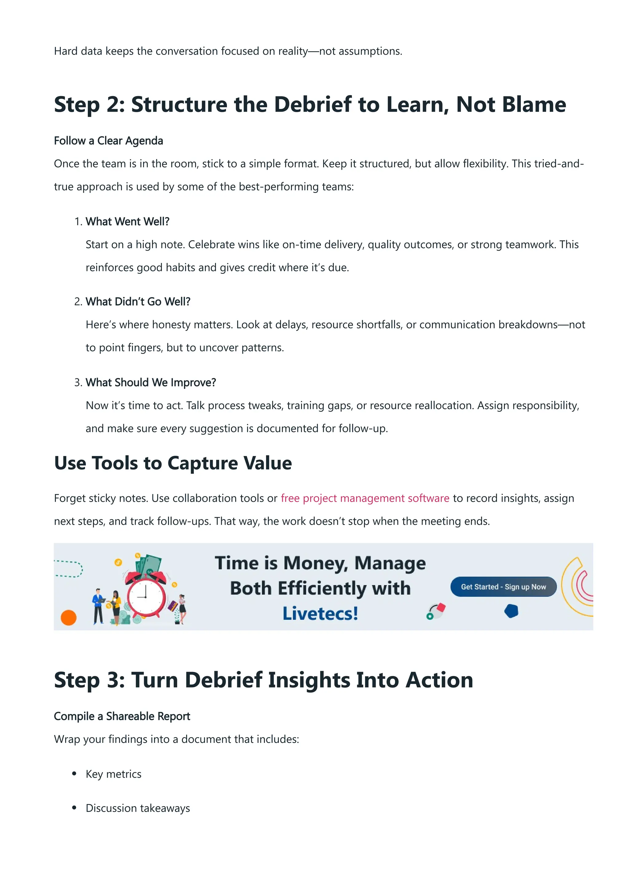 Hard data keeps the conversation focused on reality—not assumptions.
Step 2: Structure the Debrief to Learn, Not Blame
Follow a Clear Agenda
Once the team is in the room, stick to a simple format. Keep it structured, but allow flexibility. This tried-and-
true approach is used by some of the best-performing teams:
1. What Went Well?
Start on a high note. Celebrate wins like on-time delivery, quality outcomes, or strong teamwork. This
reinforces good habits and gives credit where it’s due.
2. What Didn’t Go Well?
Here’s where honesty matters. Look at delays, resource shortfalls, or communication breakdowns—not
to point fingers, but to uncover patterns.
3. What Should We Improve?
Now it’s time to act. Talk process tweaks, training gaps, or resource reallocation. Assign responsibility,
and make sure every suggestion is documented for follow-up.
Use Tools to Capture Value
Forget sticky notes. Use collaboration tools or free project management software to record insights, assign
next steps, and track follow-ups. That way, the work doesn’t stop when the meeting ends.
Step 3: Turn Debrief Insights Into Action
Compile a Shareable Report
Wrap your findings into a document that includes:
Key metrics
Discussion takeaways
 