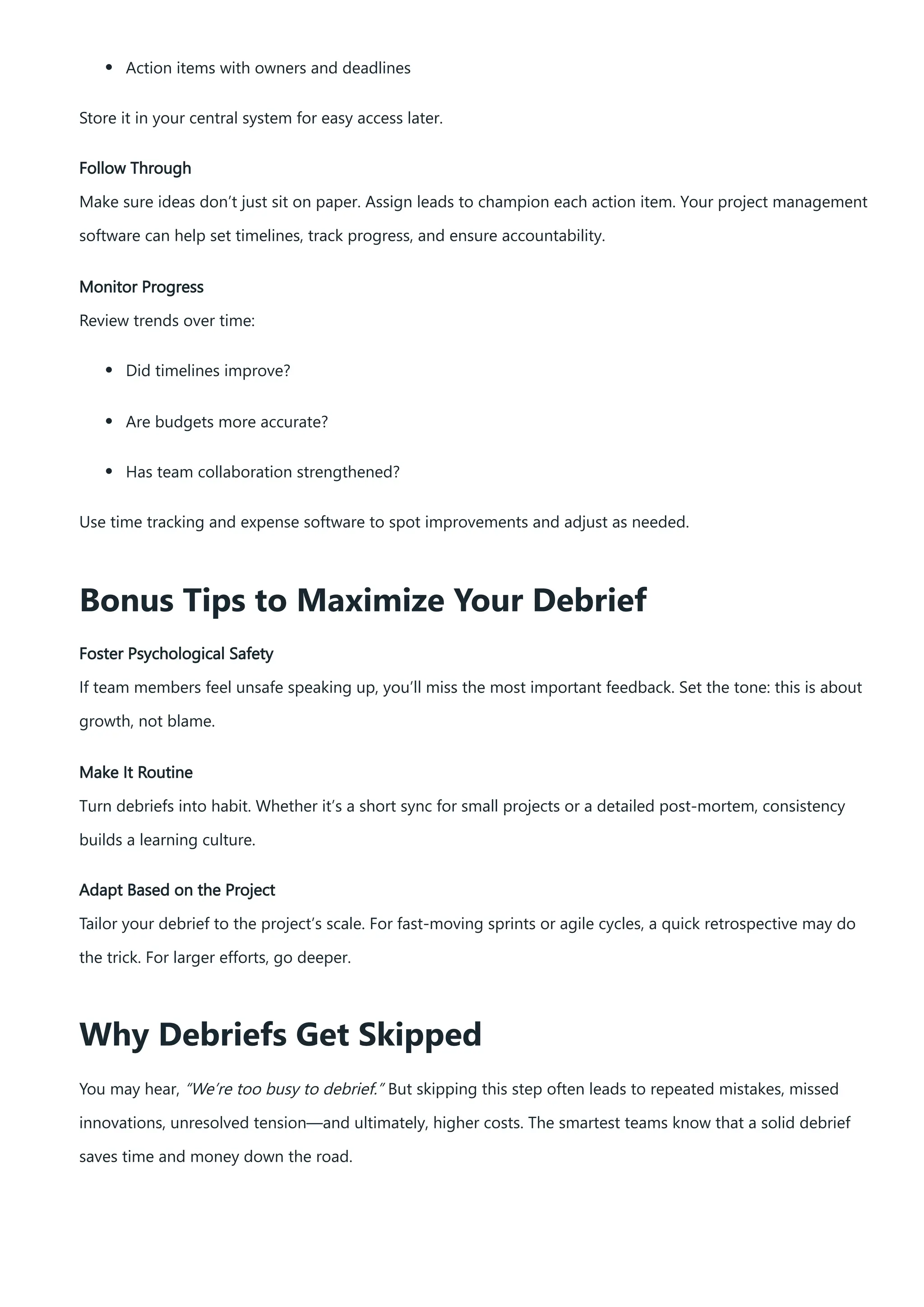 Action items with owners and deadlines
Store it in your central system for easy access later.
Follow Through
Make sure ideas don’t just sit on paper. Assign leads to champion each action item. Your project management
software can help set timelines, track progress, and ensure accountability.
Monitor Progress
Review trends over time:
Did timelines improve?
Are budgets more accurate?
Has team collaboration strengthened?
Use time tracking and expense software to spot improvements and adjust as needed.
Bonus Tips to Maximize Your Debrief
Foster Psychological Safety
If team members feel unsafe speaking up, you’ll miss the most important feedback. Set the tone: this is about
growth, not blame.
Make It Routine
Turn debriefs into habit. Whether it’s a short sync for small projects or a detailed post-mortem, consistency
builds a learning culture.
Adapt Based on the Project
Tailor your debrief to the project’s scale. For fast-moving sprints or agile cycles, a quick retrospective may do
the trick. For larger efforts, go deeper.
Why Debriefs Get Skipped
You may hear, “We’re too busy to debrief.” But skipping this step often leads to repeated mistakes, missed
innovations, unresolved tension—and ultimately, higher costs. The smartest teams know that a solid debrief
saves time and money down the road.
 